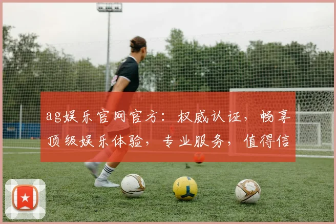 ag娱乐官网官方：权威认证，畅享顶级娱乐体验，专业服务，值得信赖，安全可靠
